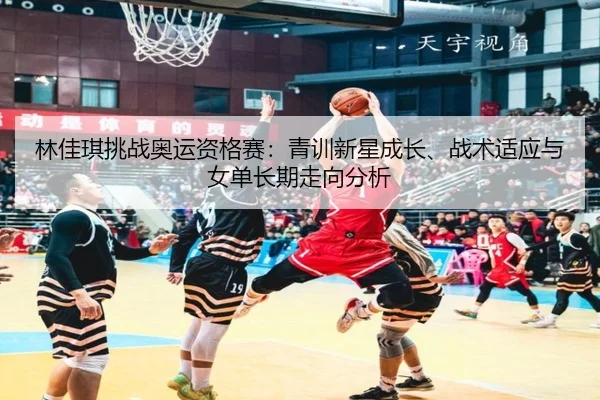 林佳琪挑战奥运资格赛：青训新星成长、战术适应与女单长期走向分析