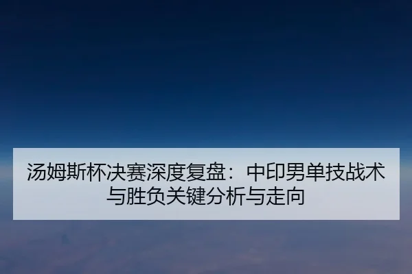汤姆斯杯决赛深度复盘：中印男单技战术与胜负关键分析与走向