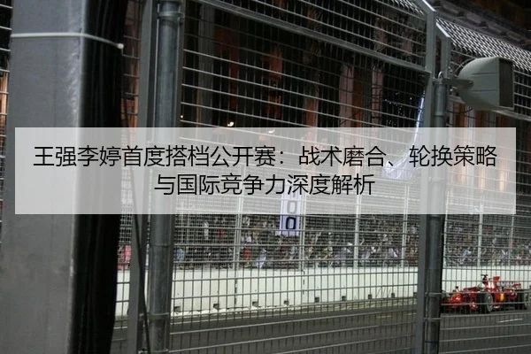 王强李婷首度搭档公开赛：战术磨合、轮换策略与国际竞争力深度解析